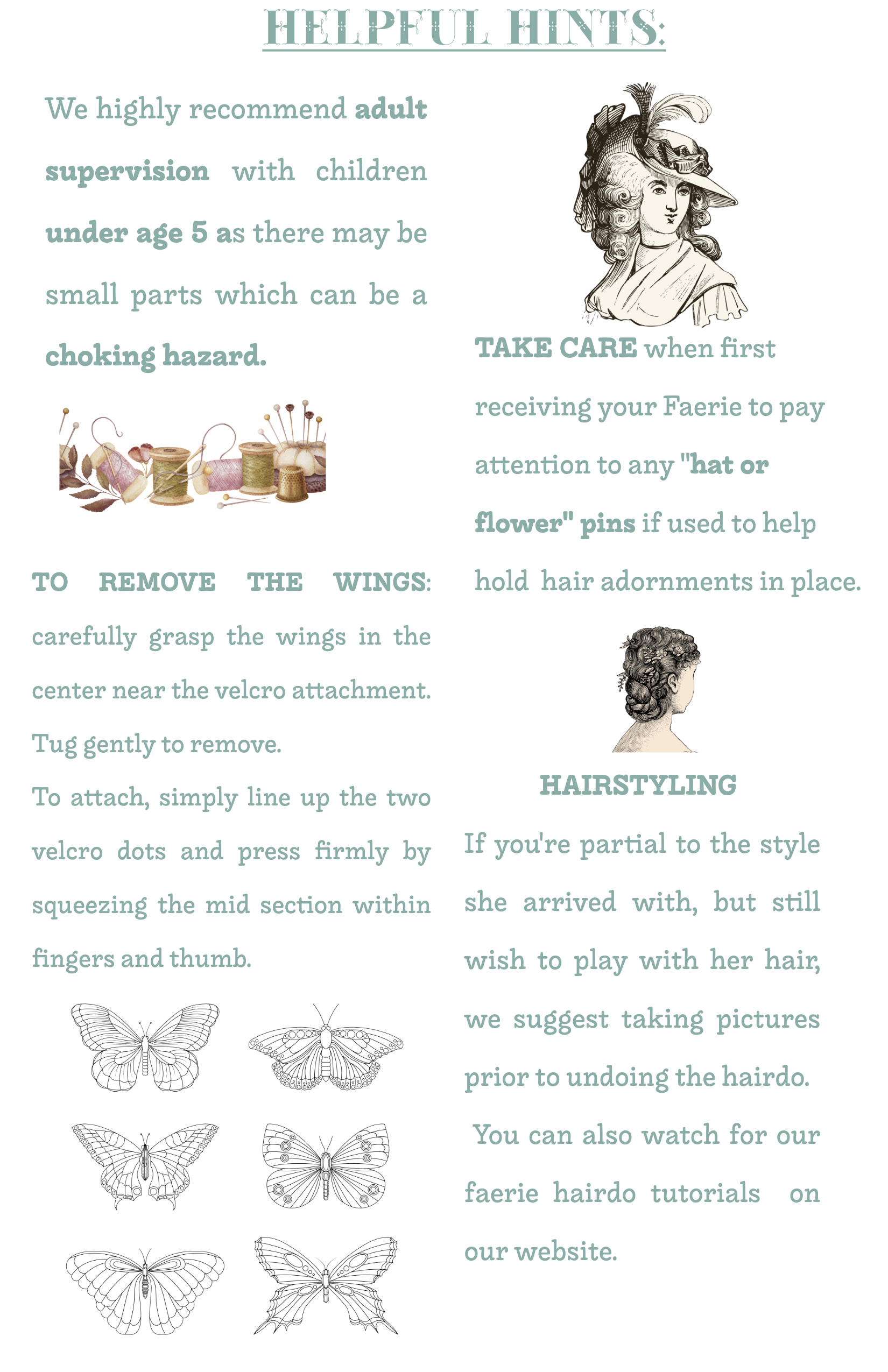 Helpful Hints care sheet: adult supervision recommended for children under age 5 as there may be small parts which can be a choking hazard; to remove the wings, carefully grasp them in the centre near the velcro attachment and tug gently, then line up the two velcro dots and press firmly to reattach; take care when first receiving your Faerie to watch for hat or flower pins used to hold hair adornments in place; for hairstyling, take pictures before undoing the hairdo, and watch for our faerie hairdo tutorials.